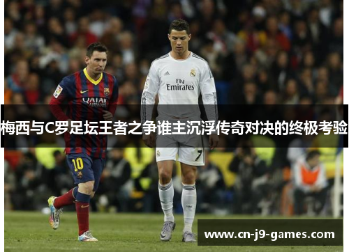 梅西与C罗足坛王者之争谁主沉浮传奇对决的终极考验 梅西与C罗足坛王者之争谁主沉浮传奇对决的终极考验
