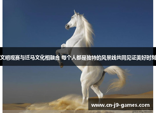 文明观赛与迁马文化相融合 每个人都是独特的风景线共同见证美好时刻
