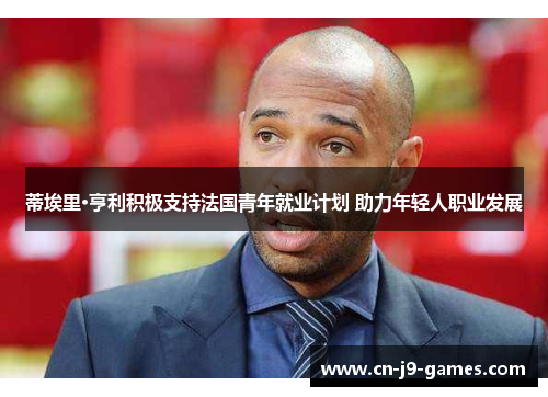 蒂埃里·亨利积极支持法国青年就业计划 助力年轻人职业发展