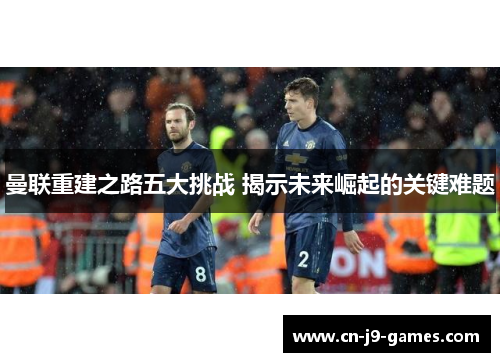 曼联重建之路五大挑战 揭示未来崛起的关键难题 曼联重建之路五大挑战 揭示未来崛起的关键难题