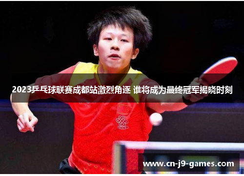 2023乒乓球联赛成都站激烈角逐 谁将成为最终冠军揭晓时刻