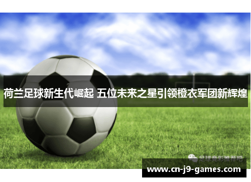 荷兰足球新生代崛起 五位未来之星引领橙衣军团新辉煌 荷兰足球新生代崛起 五位未来之星引领橙衣军团新辉煌