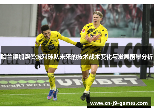 哈兰德加盟曼城对球队未来的技术战术变化与发展前景分析 哈兰德加盟曼城对球队未来的技术战术变化与发展前景分析