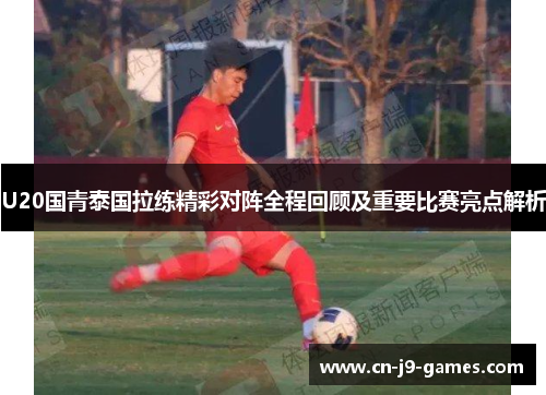 U20国青泰国拉练精彩对阵全程回顾及重要比赛亮点解析