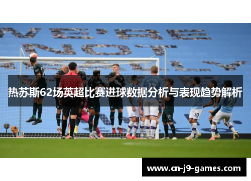 热苏斯62场英超比赛进球数据分析与表现趋势解析 热苏斯62场英超比赛进球数据分析与表现趋势解析