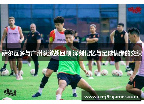 萨尔瓦多与广州队激战回顾 深刻记忆与足球情缘的交织