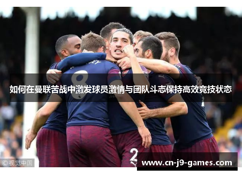 如何在曼联苦战中激发球员激情与团队斗志保持高效竞技状态 如何在曼联苦战中激发球员激情与团队斗志保持高效竞技状态