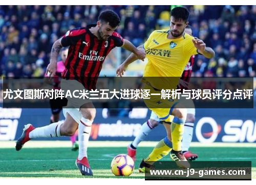 尤文图斯对阵AC米兰五大进球逐一解析与球员评分点评 尤文图斯对阵AC米兰五大进球逐一解析与球员评分点评
