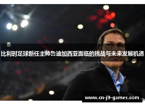 比利时足球新任主帅鲁迪加西亚面临的挑战与未来发展机遇