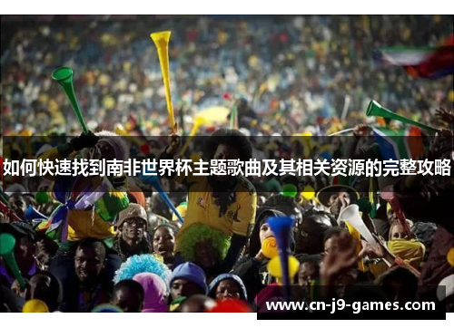 如何快速找到南非世界杯主题歌曲及其相关资源的完整攻略 如何快速找到南非世界杯主题歌曲及其相关资源的完整攻略