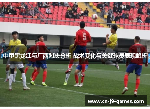 中甲黑龙江与广西对决分析 战术变化与关键球员表现解析 中甲黑龙江与广西对决分析 战术变化与关键球员表现解析