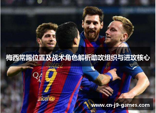 梅西常踢位置及战术角色解析助攻组织与进攻核心