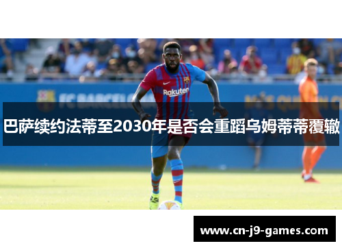 巴萨续约法蒂至2030年是否会重蹈乌姆蒂蒂覆辙 巴萨续约法蒂至2030年是否会重蹈乌姆蒂蒂覆辙