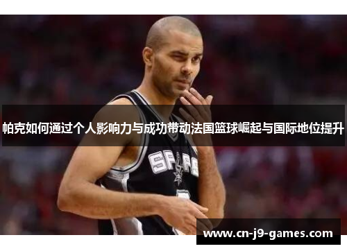 帕克如何通过个人影响力与成功带动法国篮球崛起与国际地位提升