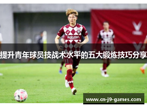 提升青年球员技战术水平的五大锻炼技巧分享 提升青年球员技战术水平的五大锻炼技巧分享