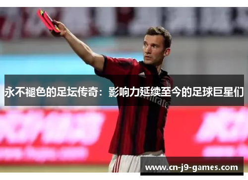 永不褪色的足坛传奇:影响力延续至今的足球巨星们 永不褪色的足坛传奇:影响力延续至今的足球巨星们