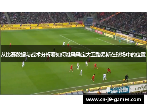 从比赛数据与战术分析看如何准确确定大卫路易斯在球场中的位置