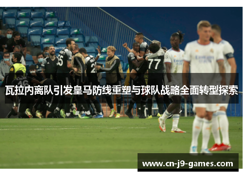 瓦拉内离队引发皇马防线重塑与球队战略全面转型探索