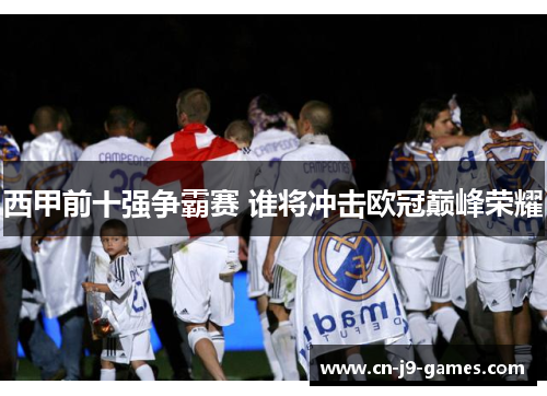 西甲前十强争霸赛 谁将冲击欧冠巅峰荣耀 西甲前十强争霸赛 谁将冲击欧冠巅峰荣耀