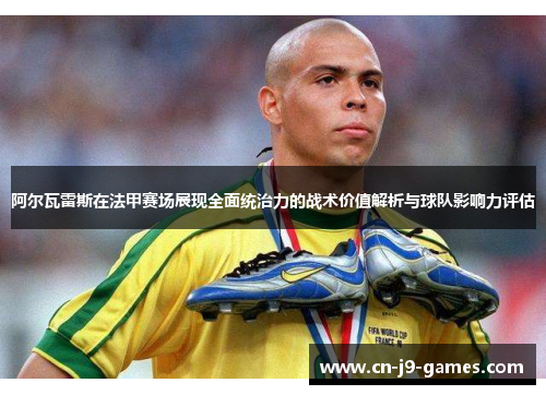阿尔瓦雷斯在法甲赛场展现全面统治力的战术价值解析与球队影响力评估